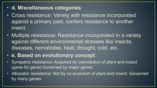 • d. Miscellaneous categories
• Cross resistance: Variety with resistance incorporated
against a primary pest, confers resistance to another
insect.
• Multiple resistance: Resistance incorporated in a variety
against different environmental stresses like insects,
diseases, nematodes, heat, drought, cold, etc.
• e. Based on evolutionary concept
• Sympatric resistance: Acquired by coevolution of plant and insect
(gene for gene) Governed by major genes
• Allopatric resistance: Not by co-evolution of plant and insect. Governed
by many genes
 