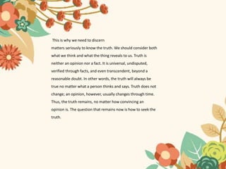 This is why we need to discern
matters seriously to know the truth. We should consider both
what we think and what the thing reveals to us. Truth is
neither an opinion nor a fact. It is universal, undisputed,
verified through facts, and even transcendent, beyond a
reasonable doubt. In other words, the truth will always be
true no matter what a person thinks and says. Truth does not
change; an opinion, however, usually changes through time.
Thus, the truth remains, no matter how convincing an
opinion is. The question that remains now is how to seek the
truth.
 