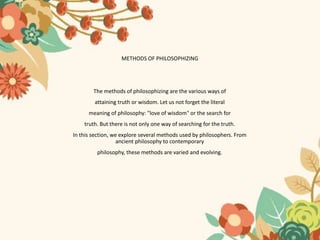 METHODS OF PHILOSOPHIZING
The methods of philosophizing are the various ways of
attaining truth or wisdom. Let us not forget the literal
meaning of philosophy: "love of wisdom" or the search for
truth. But there is not only one way of searching for the truth.
In this section, we explore several methods used by philosophers. From
ancient philosophy to contemporary
philosophy, these methods are varied and evolving.
 