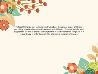 Philosophizing is a way to reveal the truth about the various stages of life and
everything associated with it and to reveal the fulfillment of the purpose for each
stage of the life and to express the way for the realization of these things are in a
relevant way, in order to obtain the best compromise of all that we.
 