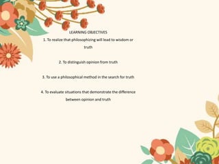 LEARNING OBJECTIVES
1. To realize that philosophizing will lead to wisdom or
truth
2. To distinguish opinion from truth
3. To use a philosophical method in the search for truth
4. To evaluate situations that demonstrate the difference
between opinion and truth
 
