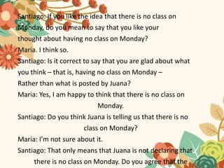 Santiago: If you like the idea that there is no class on
Monday, do you mean to say that you like your
thought about having no class on Monday?
Maria. I think so.
Santiago: Is it correct to say that you are glad about what
you think – that is, having no class on Monday –
Rather than what is posted by Juana?
Maria: Yes, I am happy to think that there is no class on
Monday.
Santiago: Do you think Juana is telling us that there is no
class on Monday?
Maria: I’m not sure about it.
Santiago: That only means that Juana is not declaring that
there is no class on Monday. Do you agree that the
 