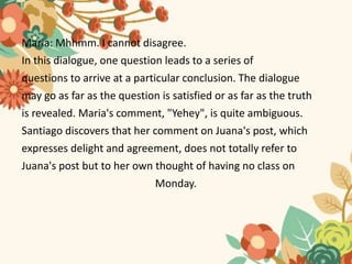 Maria: Mhhmm. I cannot disagree.
In this dialogue, one question leads to a series of
questions to arrive at a particular conclusion. The dialogue
may go as far as the question is satisfied or as far as the truth
is revealed. Maria's comment, "Yehey", is quite ambiguous.
Santiago discovers that her comment on Juana's post, which
expresses delight and agreement, does not totally refer to
Juana's post but to her own thought of having no class on
Monday.
 