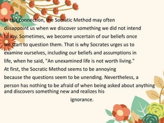 In this connection, the Socratic Method may often
diisappoint us when we discover something we did not intend
to say. Sometimes, we become uncertain of our beliefs once
we start to question them. That is why Socrates urges us to
examine ourselves, including our beliefs and assumptions in
life, when he said, "An unexamined life is not worth living."
At first, the Socratic Method seems to be annoying
because the questions seem to be unending. Nevertheless, a
person has nothing to be afraid of when being asked about anything
and discovers something new and realizes his
ignorance.
 