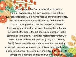 Let us remember that Socrates' wisdom proceeds
from his awareness of his own ignorance. But asking
questions intelligently is a way to resolve our own ignorance,
and the Socratic Method will lead us to find the truth.
It has to be emphasized that this method is different
from asking questions for the sake of asking them. Rather,
the Socratic Method is the art of asking a question that is
committed to the truth. It aims for moral improvement, to
make us wise and virtuous persons (Cain, 2007; Kreeft,
2014). Sometimes this method may result in one feeling
ashamed. However, when one uses this method, he/she does
not seek to harm or destroy a person; instead, the goal is to
correct one's opinions and lead him/her to the truth.
 