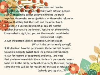 Peter Kreeft (2014) suggests some points on how to
apply the Socratic Method, especially with difficult people,
such as those who do not believe in finding the truth
together, those who are subjectivists, or those who refuse to
believe that they lack the truth and the other has it.
1. Establish a Socratic relationship. You are not the
teacher, but you are the listener. You are not the one who
knows what is right, but you are the one who needs to be
shown what is right.
2. Get the person’s belief, contention, or conclusion
(What is the person really saying?)
3. Understand how the person uses the terms that he uses
to avoid ambiguity (What does the person really mean?).
4. Ask for reasons or supporting evidence. Take note
that you have to maintain the attitude of a person who wants
to be led by the master or teacher to clarify the claim, not as
someone who will ask for reasons for the sake of refuting it.
(Why do you say that…?)
 