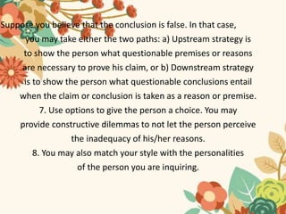 Suppose you believe that the conclusion is false. In that case,
you may take either the two paths: a) Upstream strategy is
to show the person what questionable premises or reasons
are necessary to prove his claim, or b) Downstream strategy
is to show the person what questionable conclusions entail
when the claim or conclusion is taken as a reason or premise.
7. Use options to give the person a choice. You may
provide constructive dilemmas to not let the person perceive
the inadequacy of his/her reasons.
8. You may also match your style with the personalities
of the person you are inquiring.
 