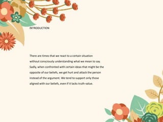 INTRODUCTION
There are times that we react to a certain situation
without consciously understanding what we mean to say.
Sadly, when confronted with certain ideas that might be the
opposite of our beliefs, we get hurt and attack the person
instead of the argument. We tend to support only those
aligned with our beliefs, even if it lacks truth-value.
 