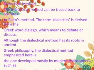Dialectical Method
The Dialectical method can be traced back to
Socrates'
or Plato's method. The term ‘dialectics’ is derived
from the
Greek word dialego, which means to debate or
discuss.
Although the dialectical method has its roots in
ancient
Greek philosophy, the dialectical method
emphasized here is
the one developed mostly by modern philosophers,
such as
 