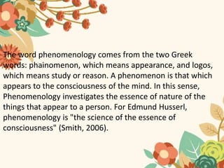 The word phenomenology comes from the two Greek
words: phainomenon, which means appearance, and logos,
which means study or reason. A phenomenon is that which
appears to the consciousness of the mind. In this sense,
Phenomenology investigates the essence of nature of the
things that appear to a person. For Edmund Husserl,
phenomenology is "the science of the essence of
consciousness" (Smith, 2006).
 