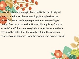 Husserl's phenomenological method is the most original
or also called pure phenomenology. It emphasizes the
person's lived experience to get to the true meaning of
reality. One has to note that Husserl distinguishes 'natural
attitude' and 'phenomenological attitude'. Natural attitude
refers to the belief that the reality outside the person is
relative to and separate from the person who experiences it.
 