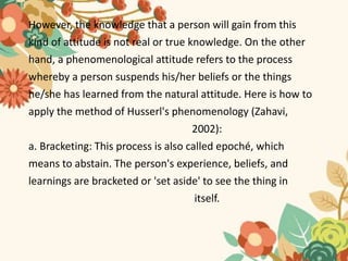 However, the knowledge that a person will gain from this
kind of attitude is not real or true knowledge. On the other
hand, a phenomenological attitude refers to the process
whereby a person suspends his/her beliefs or the things
he/she has learned from the natural attitude. Here is how to
apply the method of Husserl's phenomenology (Zahavi,
2002):
a. Bracketing: This process is also called epoché, which
means to abstain. The person's experience, beliefs, and
learnings are bracketed or 'set aside' to see the thing in
itself.
 