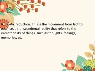 b. Eidetic reduction. This is the movement from fact to
essence, a transcendental reality that refers to the
immateriality of things, such as thoughts, feelings,
memories, etc.
 