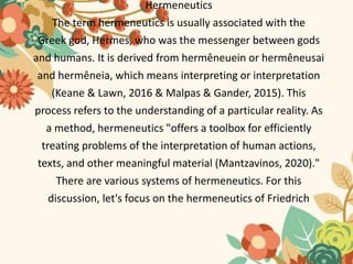 Hermeneutics
The term hermeneutics is usually associated with the
Greek god, Hermes, who was the messenger between gods
and humans. It is derived from hermêneuein or hermêneusai
and hermêneia, which means interpreting or interpretation
(Keane & Lawn, 2016 & Malpas & Gander, 2015). This
process refers to the understanding of a particular reality. As
a method, hermeneutics "offers a toolbox for efficiently
treating problems of the interpretation of human actions,
texts, and other meaningful material (Mantzavinos, 2020)."
There are various systems of hermeneutics. For this
discussion, let's focus on the hermeneutics of Friedrich
 