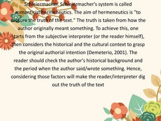 Schleiermacher. Schleiermacher's system is called
romanticist hermeneutics. The aim of hermeneutics is "to
capture the truth of the text." The truth is taken from how the
author originally meant something. To achieve this, one
starts from the subjective interpreter (or the reader himself),
then considers the historical and the cultural context to grasp
the original authorial intention (Demeterio, 2001). The
reader should check the author's historical background and
the period when the author said/wrote something. Hence,
considering those factors will make the reader/interpreter dig
out the truth of the text
 