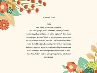 INTRODUCTION
. Let’s
take a look at the situation below.
On a Sunday night, Juana posted his filtered picture of
her Sunday's best on Facebook with a caption: "I think there
is no class on Monday." Many of her classmates commented
on her post and asked if it was true. One of her close friends,
Pedro, shared the post. Eventually, many of their classmates
believed that there would be no class the following day since
Juana and Pedro were among the top ten students in their
class. Also, Pedro's mother is the principal of the City Senior
High School.
 