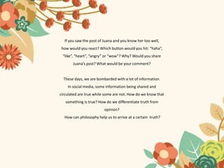 If you saw the post of Juana and you know her too well,
how would you react? Which button would you hit: “haha”,
“like”, “heart”, “angry” or “wow”? Why? Would you share
Juana’s post? What would be your comment?
These days, we are bombarded with a lot of information.
In social media, some information being shared and
circulated are true while some are not. How do we know that
something is true? How do we differentiate truth from
opinion?
How can philosophy help us to arrive at a certain truth?
 