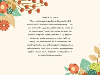 OPINION VS. TRUTH
When people engage in a debate and later get tired of
arguing, one of them would perhaps resort to saying, “That's
your opinion!” By saying this, it often settles the conflict of
the opposing sides. One can also observe that when one
expresses an opinion, he/she is confident to say it because
opinions are usually understood as neither ‘right’ nor
‘wrong’. Thus, many netizens would unreflectively post
something about an issue on their social media accounts and
defensively claim that it is just an opinion. Some would even
say that since we are in a democratic country, everyone is
entitled to his/her own opinion.
 