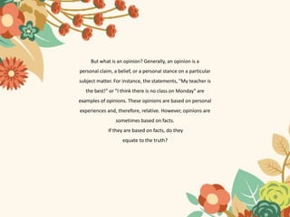 But what is an opinion? Generally, an opinion is a
personal claim, a belief, or a personal stance on a particular
subject matter. For instance, the statements, "My teacher is
the best!" or "I think there is no class on Monday" are
examples of opinions. These opinions are based on personal
experiences and, therefore, relative. However, opinions are
sometimes based on facts.
If they are based on facts, do they
equate to the truth?
 