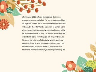 John Corvino (2015) offers a philosophical distinction
between an opinion and a fact. For him, a statement of fact
has objective content and is well-supported by the available
evidence. On the other hand, a statement of opinion is one
whose content is either subjective or not well supported by
the available evidence. In short, an opinion refers to what a
person thinks about something but is lacking evidence. In
this sense, the criterion of objectivity, which is a necessary
condition of facts, is what separates an opinion from a fact.
Another problem that arises is how to understand truth
statements. People would simply state an opinion using the
 