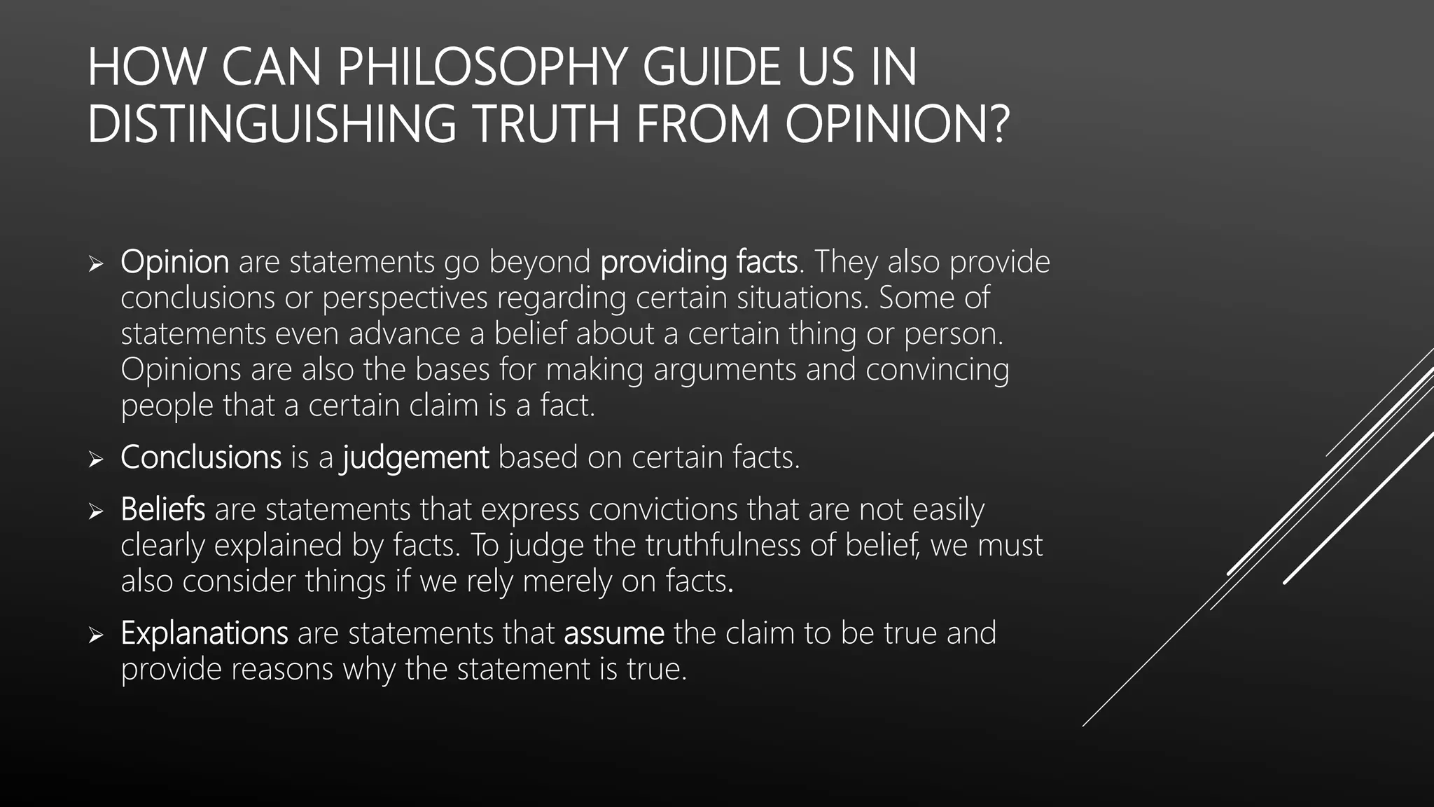 HOW CAN PHILOSOPHY GUIDE US IN
DISTINGUISHING TRUTH FROM OPINION?
 Opinion are statements go beyond providing facts. They also provide
conclusions or perspectives regarding certain situations. Some of
statements even advance a belief about a certain thing or person.
Opinions are also the bases for making arguments and convincing
people that a certain claim is a fact.
 Conclusions is a judgement based on certain facts.
 Beliefs are statements that express convictions that are not easily
clearly explained by facts. To judge the truthfulness of belief, we must
also consider things if we rely merely on facts.
 Explanations are statements that assume the claim to be true and
provide reasons why the statement is true.
 