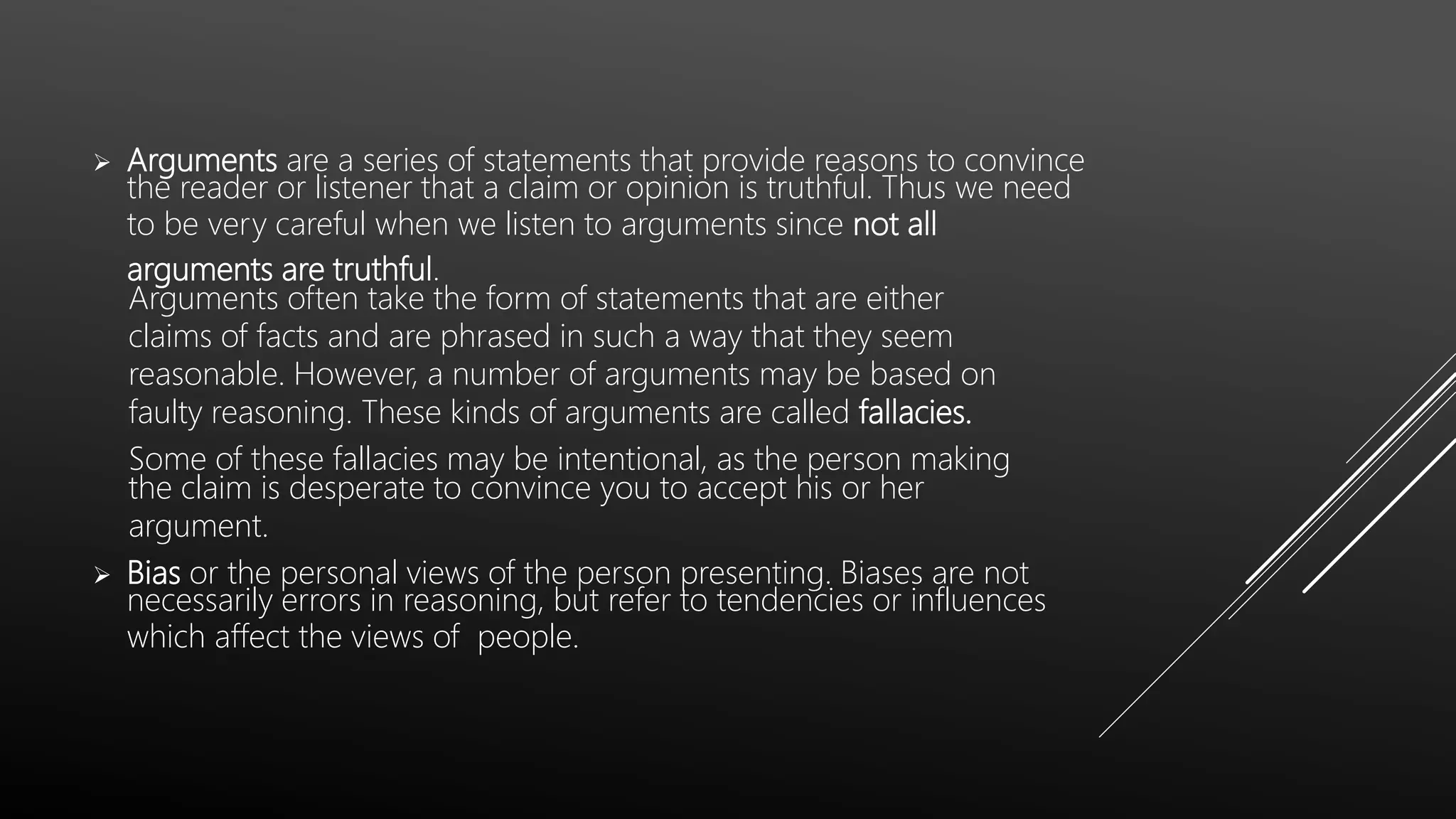  Arguments are a series of statements that provide reasons to convince
the reader or listener that a claim or opinion is truthful. Thus we need
to be very careful when we listen to arguments since not all
arguments are truthful.
Arguments often take the form of statements that are either
claims of facts and are phrased in such a way that they seem
reasonable. However, a number of arguments may be based on
faulty reasoning. These kinds of arguments are called fallacies.
Some of these fallacies may be intentional, as the person making
the claim is desperate to convince you to accept his or her
argument.
 Bias or the personal views of the person presenting. Biases are not
necessarily errors in reasoning, but refer to tendencies or influences
which affect the views of people.
 