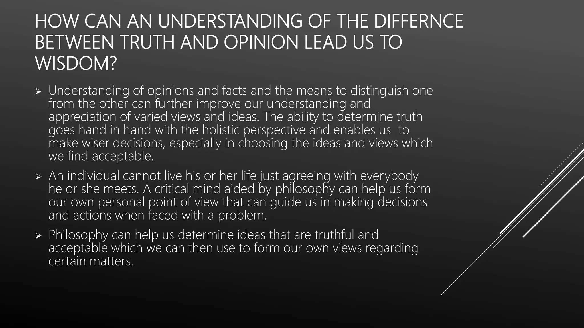 HOW CAN AN UNDERSTANDING OF THE DIFFERNCE
BETWEEN TRUTH AND OPINION LEAD US TO
WISDOM?
 Understanding of opinions and facts and the means to distinguish one
from the other can further improve our understanding and
appreciation of varied views and ideas. The ability to determine truth
goes hand in hand with the holistic perspective and enables us to
make wiser decisions, especially in choosing the ideas and views which
we find acceptable.
 An individual cannot live his or her life just agreeing with everybody
he or she meets. A critical mind aided by philosophy can help us form
our own personal point of view that can guide us in making decisions
and actions when faced with a problem.
 Philosophy can help us determine ideas that are truthful and
acceptable which we can then use to form our own views regarding
certain matters.
 