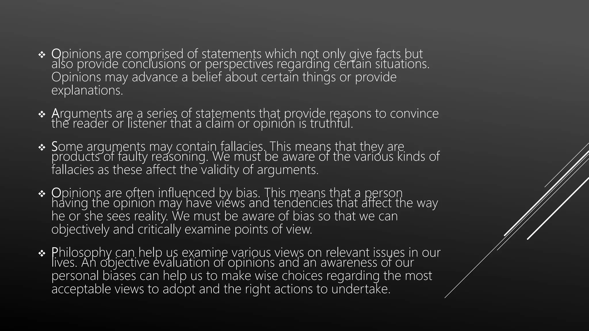  Opinions are comprised of statements which not only give facts but
also provide conclusions or perspectives regarding certain situations.
Opinions may advance a belief about certain things or provide
explanations.
 Arguments are a series of statements that provide reasons to convince
the reader or listener that a claim or opinion is truthful.
 Some arguments may contain fallacies. This means that they are
products of faulty reasoning. We must be aware of the various kinds of
fallacies as these affect the validity of arguments.
 Opinions are often influenced by bias. This means that a person
having the opinion may have views and tendencies that affect the way
he or she sees reality. We must be aware of bias so that we can
objectively and critically examine points of view.
 Philosophy can help us examine various views on relevant issues in our
lives. An objective evaluation of opinions and an awareness of our
personal biases can help us to make wise choices regarding the most
acceptable views to adopt and the right actions to undertake.
 
