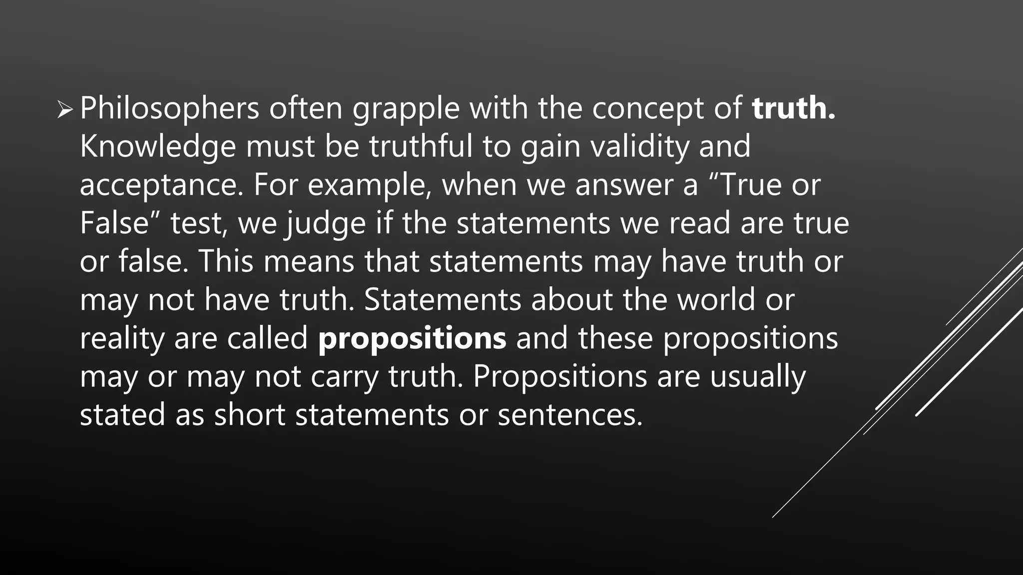 Philosophers often grapple with the concept of truth.
Knowledge must be truthful to gain validity and
acceptance. For example, when we answer a “True or
False” test, we judge if the statements we read are true
or false. This means that statements may have truth or
may not have truth. Statements about the world or
reality are called propositions and these propositions
may or may not carry truth. Propositions are usually
stated as short statements or sentences.
 