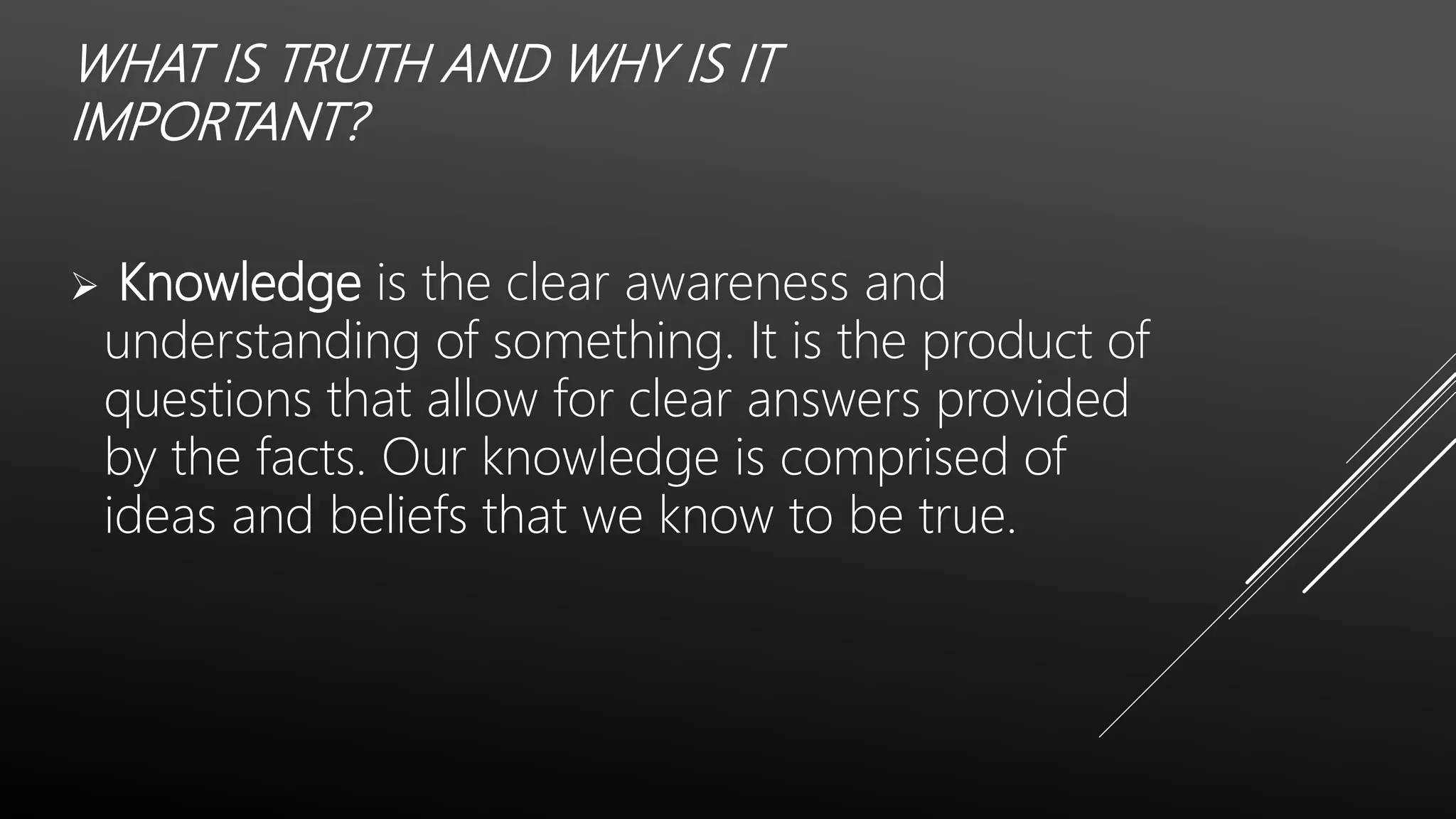WHAT IS TRUTH AND WHY IS IT
IMPORTANT?
 Knowledge is the clear awareness and
understanding of something. It is the product of
questions that allow for clear answers provided
by the facts. Our knowledge is comprised of
ideas and beliefs that we know to be true.
 