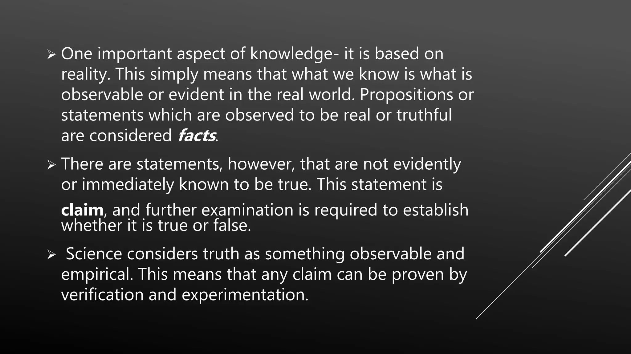  One important aspect of knowledge- it is based on
reality. This simply means that what we know is what is
observable or evident in the real world. Propositions or
statements which are observed to be real or truthful
are considered facts.
 There are statements, however, that are not evidently
or immediately known to be true. This statement is
claim, and further examination is required to establish
whether it is true or false.
 Science considers truth as something observable and
empirical. This means that any claim can be proven by
verification and experimentation.
 