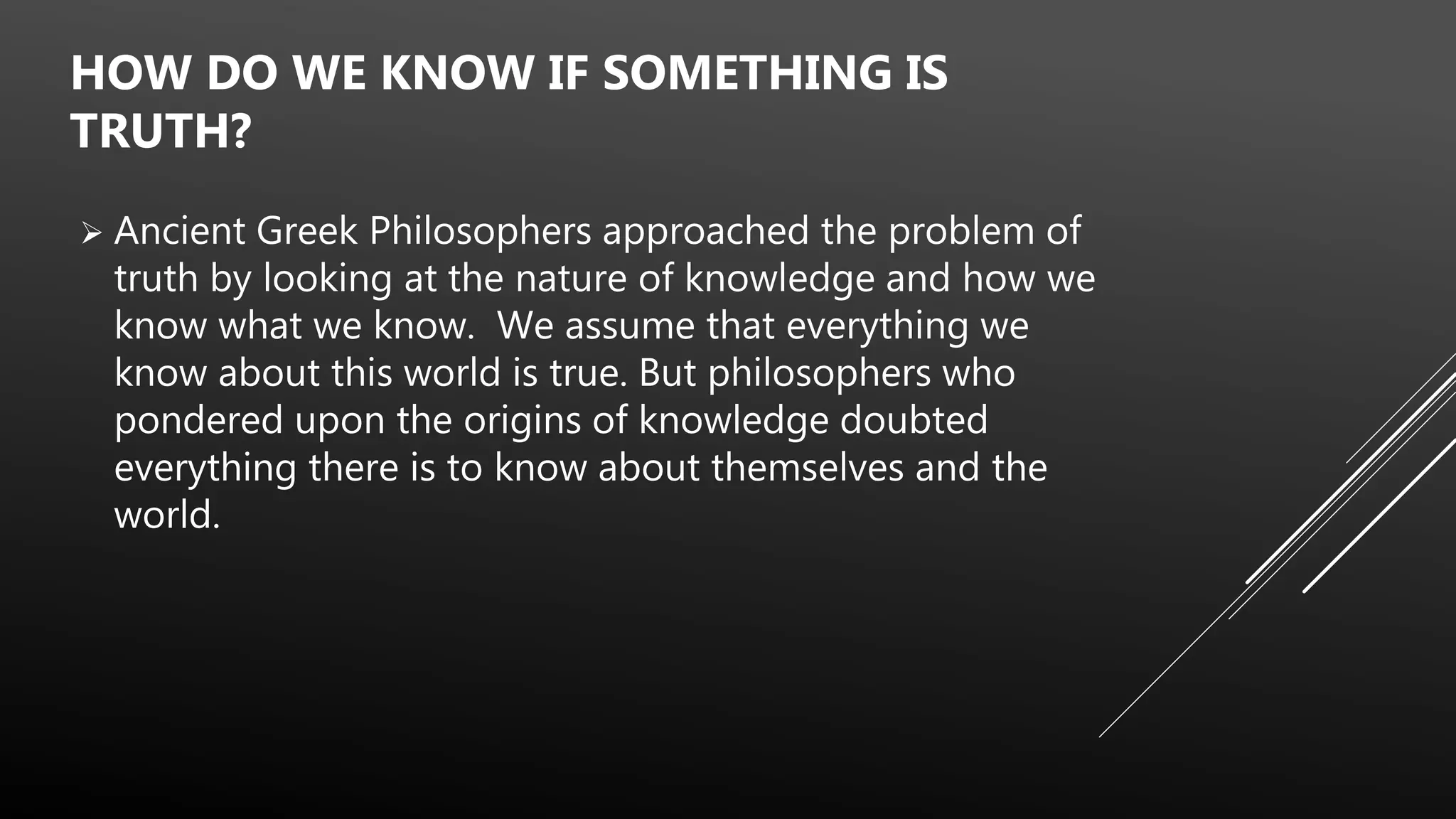  Ancient Greek Philosophers approached the problem of
truth by looking at the nature of knowledge and how we
know what we know. We assume that everything we
know about this world is true. But philosophers who
pondered upon the origins of knowledge doubted
everything there is to know about themselves and the
world.
HOW DO WE KNOW IF SOMETHING IS
TRUTH?
 