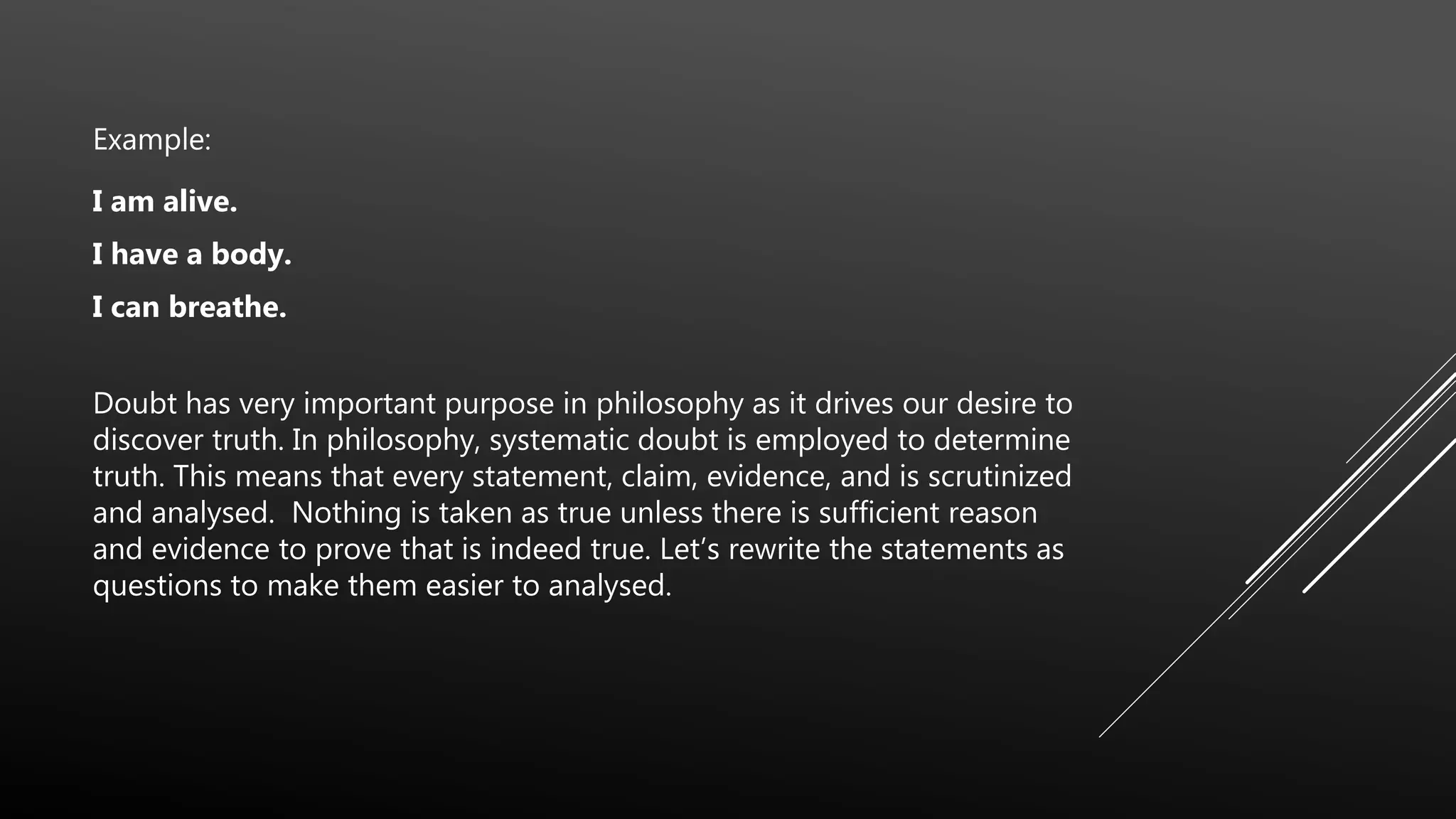 Example:
I am alive.
I have a body.
I can breathe.
Doubt has very important purpose in philosophy as it drives our desire to
discover truth. In philosophy, systematic doubt is employed to determine
truth. This means that every statement, claim, evidence, and is scrutinized
and analysed. Nothing is taken as true unless there is sufficient reason
and evidence to prove that is indeed true. Let’s rewrite the statements as
questions to make them easier to analysed.
 