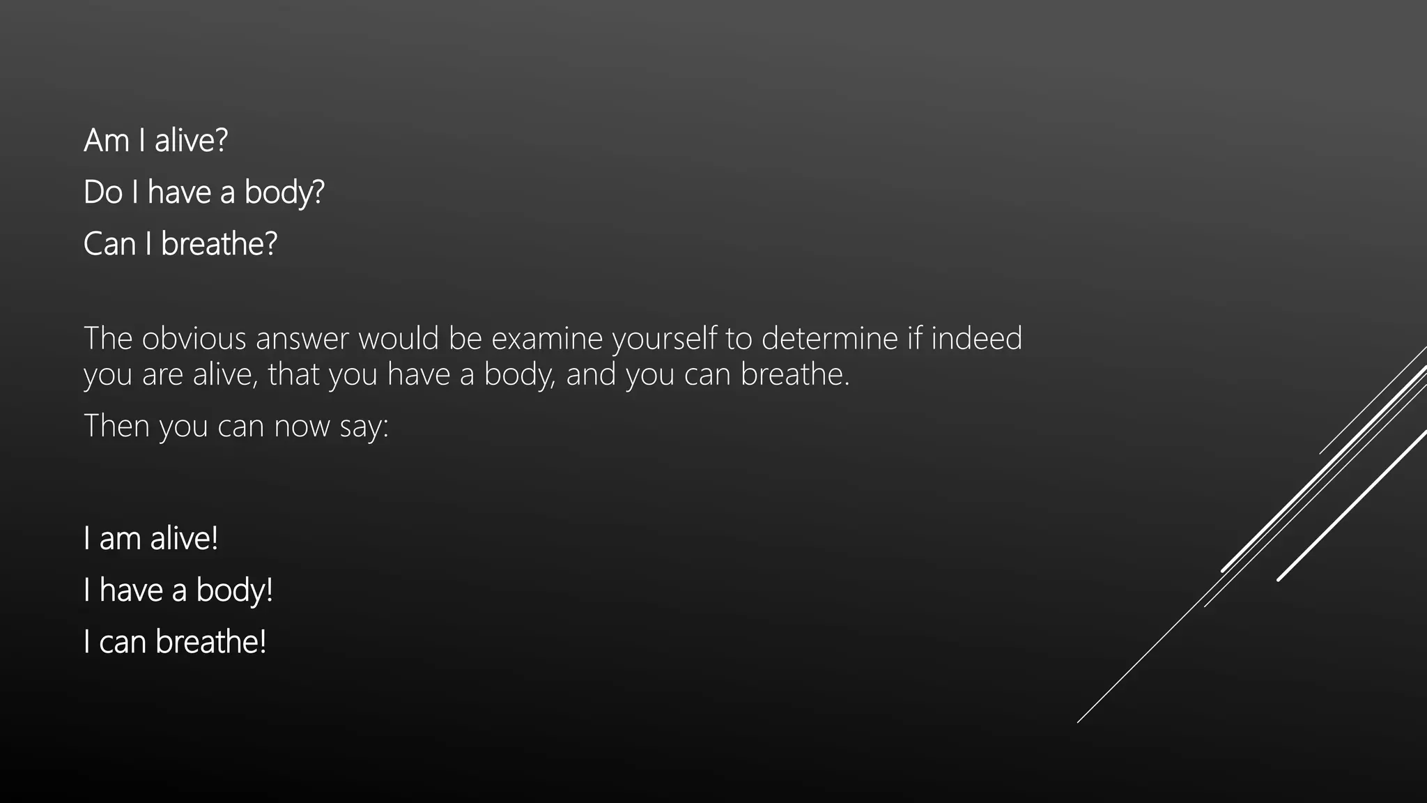 Am I alive?
Do I have a body?
Can I breathe?
The obvious answer would be examine yourself to determine if indeed
you are alive, that you have a body, and you can breathe.
Then you can now say:
I am alive!
I have a body!
I can breathe!
 
