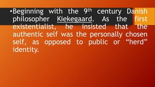 •Beginning with the 9th century Danish
philosopher Kiekegaard. As the first
existentialist, he insisted that the
authentic self was the personally chosen
self, as opposed to public or “herd”
identity.
 