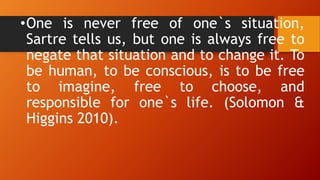 •One is never free of one`s situation,
Sartre tells us, but one is always free to
negate that situation and to change it. To
be human, to be conscious, is to be free
to imagine, free to choose, and
responsible for one`s life. (Solomon &
Higgins 2010).
 
