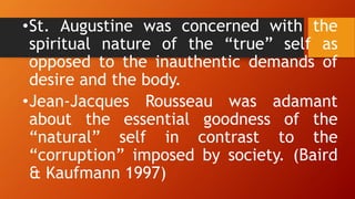 •St. Augustine was concerned with the
spiritual nature of the “true” self as
opposed to the inauthentic demands of
desire and the body.
•Jean-Jacques Rousseau was adamant
about the essential goodness of the
“natural” self in contrast to the
“corruption” imposed by society. (Baird
& Kaufmann 1997)
 