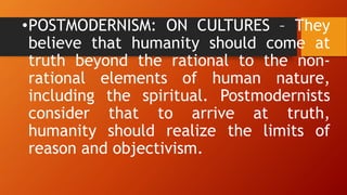•POSTMODERNISM: ON CULTURES – They
believe that humanity should come at
truth beyond the rational to the non-
rational elements of human nature,
including the spiritual. Postmodernists
consider that to arrive at truth,
humanity should realize the limits of
reason and objectivism.
 