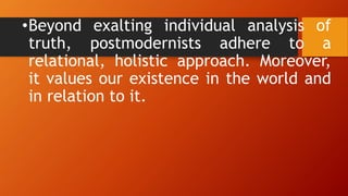 •Beyond exalting individual analysis of
truth, postmodernists adhere to a
relational, holistic approach. Moreover,
it values our existence in the world and
in relation to it.
 