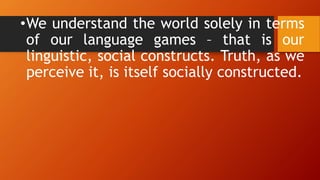 •We understand the world solely in terms
of our language games – that is our
linguistic, social constructs. Truth, as we
perceive it, is itself socially constructed.
 