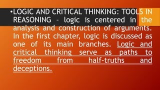 •LOGIC AND CRITICAL THINKING: TOOLS IN
REASONING – logic is centered in the
analysis and construction of arguments.
In the first chapter, logic is discussed as
one of its main branches. Logic and
critical thinking serve as paths to
freedom from half-truths and
deceptions.
 