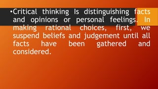 •Critical thinking Is distinguishing facts
and opinions or personal feelings. In
making rational choices, first, we
suspend beliefs and judgement until all
facts have been gathered and
considered.
 