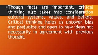 •Though facts are important, critical
thinking also takes into consideration
cultural systems, values, and beliefs.
Critical thinking helps us uncover bias
and prejudice and open to new ideas not
necessarily in agreement with previous
thought.
 