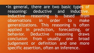 •In general, there are two basic types of
reasoning: deductive and inductive.
Inductive reasoning is based from
observations in order to make
generalizations. This reasoning is often
applied in prediction, forecasting, or
behavior. Deductive reasoning draws
conclusion from usually one broad
judgement or definition and one more
specific assertion, often an inference.
 