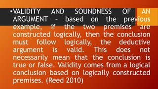 •VALIDITY AND SOUNDNESS OF AN
ARGUMENT – based on the previous
example, if the two premises are
constructed logically, then the conclusion
must follow logically, the deductive
argument is valid. This does not
necessarily mean that the conclusion is
true or false. Validity comes from a logical
conclusion based on logically constructed
premises. (Reed 2010)
 