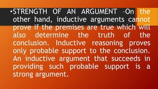 •STRENGTH OF AN ARGUMENT –On the
other hand, inductive arguments cannot
prove if the premises are true which will
also determine the truth of the
conclusion. Inductive reasoning proves
only probable support to the conclusion.
An inductive argument that succeeds in
providing such probable support is a
strong argument.
 