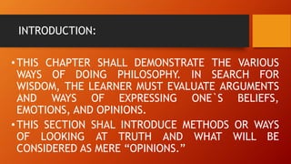INTRODUCTION:
•THIS CHAPTER SHALL DEMONSTRATE THE VARIOUS
WAYS OF DOING PHILOSOPHY. IN SEARCH FOR
WISDOM, THE LEARNER MUST EVALUATE ARGUMENTS
AND WAYS OF EXPRESSING ONE`S BELIEFS,
EMOTIONS, AND OPINIONS.
•THIS SECTION SHAL INTRODUCE METHODS OR WAYS
OF LOOKING AT TRUTH AND WHAT WILL BE
CONSIDERED AS MERE “OPINIONS.”
 
