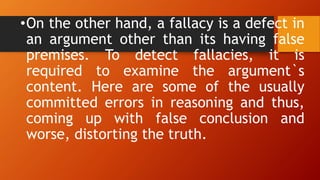 •On the other hand, a fallacy is a defect in
an argument other than its having false
premises. To detect fallacies, it is
required to examine the argument`s
content. Here are some of the usually
committed errors in reasoning and thus,
coming up with false conclusion and
worse, distorting the truth.
 