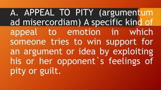A. APPEAL TO PITY (argumentum
ad misercordiam) A specific kind of
appeal to emotion in which
someone tries to win support for
an argument or idea by exploiting
his or her opponent`s feelings of
pity or guilt.
 