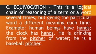 C. EQUIVOCATION – This is a logical
chain of reasoning of a term or a word
several times, but giving the particular
word a different meaning each time.
Example: human beings have hands;
the clock has hands. He is drinking
from the pitcher of water; he is a
baseball pitcher.
 